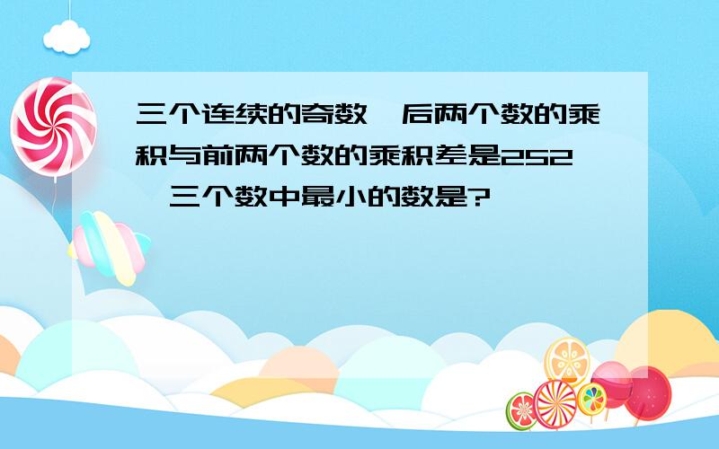 三个连续的奇数,后两个数的乘积与前两个数的乘积差是252,三个数中最小的数是?