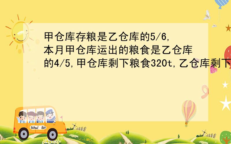 甲仓库存粮是乙仓库的5/6,本月甲仓库运出的粮食是乙仓库的4/5,甲仓库剩下粮食320t,乙仓库剩下粮食360t.原来甲、乙仓库共存粮多少t?