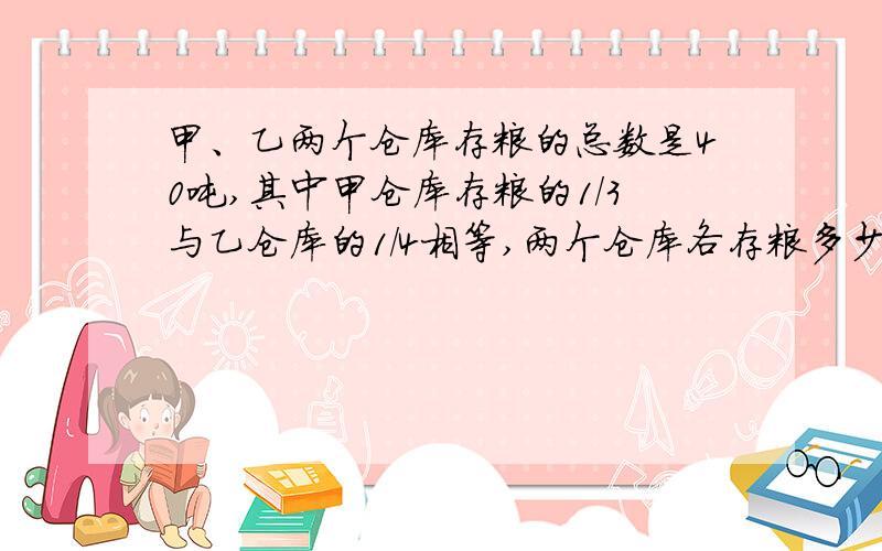 甲、乙两个仓库存粮的总数是40吨,其中甲仓库存粮的1/3与乙仓库的1/4相等,两个仓库各存粮多少吨?