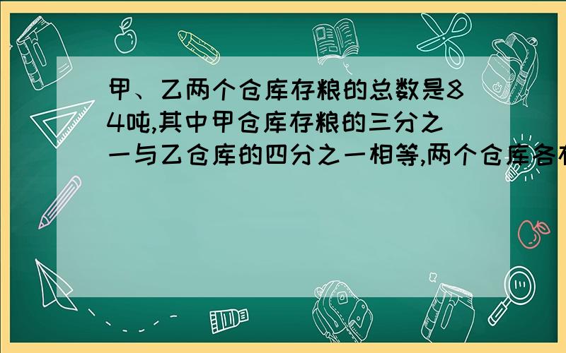 甲、乙两个仓库存粮的总数是84吨,其中甲仓库存粮的三分之一与乙仓库的四分之一相等,两个仓库各存粮多少速度啊!