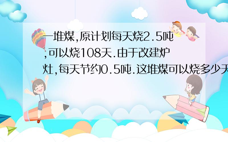 一堆煤,原计划每天烧2.5吨,可以烧108天.由于改建炉灶,每天节约0.5吨.这堆煤可以烧多少天?