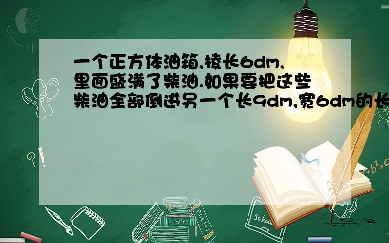 一个正方体油箱,棱长6dm,里面盛满了柴油.如果要把这些柴油全部倒进另一个长9dm,宽6dm的长方体空油箱里,柴油深多少分米?