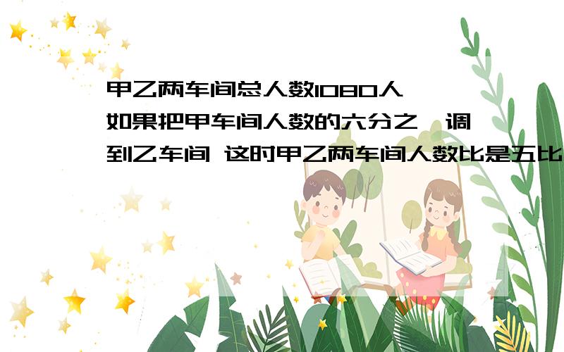 甲乙两车间总人数1080人 如果把甲车间人数的六分之一调到乙车间 这时甲乙两车间人数比是五比四 甲乙两车间原来各有多少人?急用 要算是