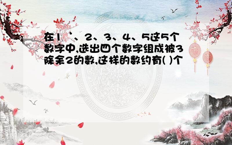 在1‘、2、3、4、5这5个数字中,选出四个数字组成被3除余2的数,这样的数约有( )个