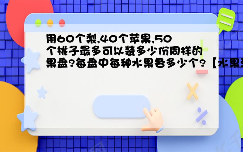 用60个梨,40个苹果,50个桃子最多可以装多少份同样的果盘?每盘中每种水果各多少个?【水果没有剩余】