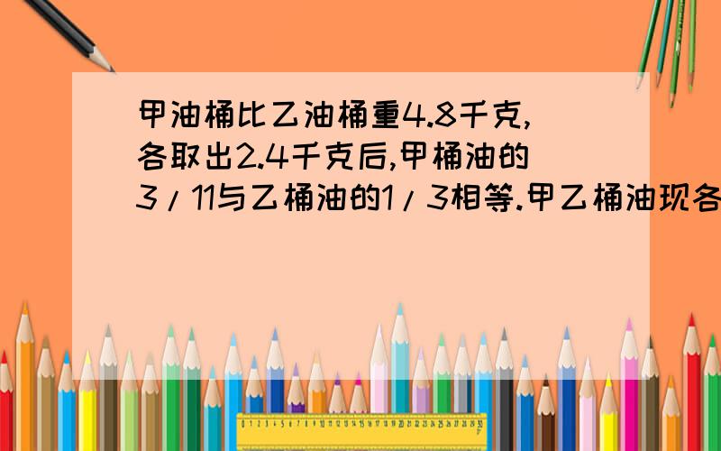 甲油桶比乙油桶重4.8千克,各取出2.4千克后,甲桶油的3/11与乙桶油的1/3相等.甲乙桶油现各有多少千克?