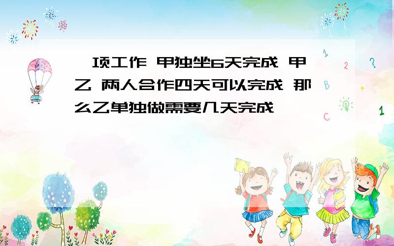 一项工作 甲独坐6天完成 甲乙 两人合作四天可以完成 那么乙单独做需要几天完成