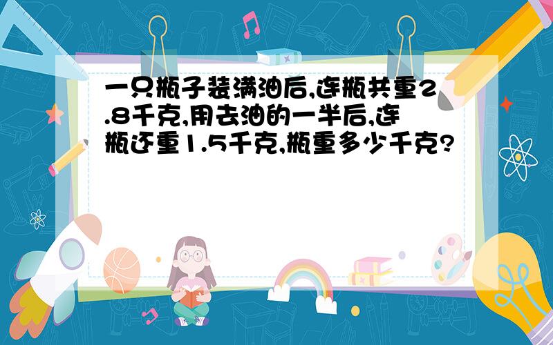 一只瓶子装满油后,连瓶共重2.8千克,用去油的一半后,连瓶还重1.5千克,瓶重多少千克?