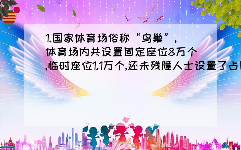 1.国家体育场俗称“鸟巢”,体育场内共设置固定座位8万个,临时座位1.1万个,还未残障人士设置了占固定座位0.25%的轮椅坐席,残障轮椅坐席约有多少个?临时座位占固定座位的百分之几?2.有一根