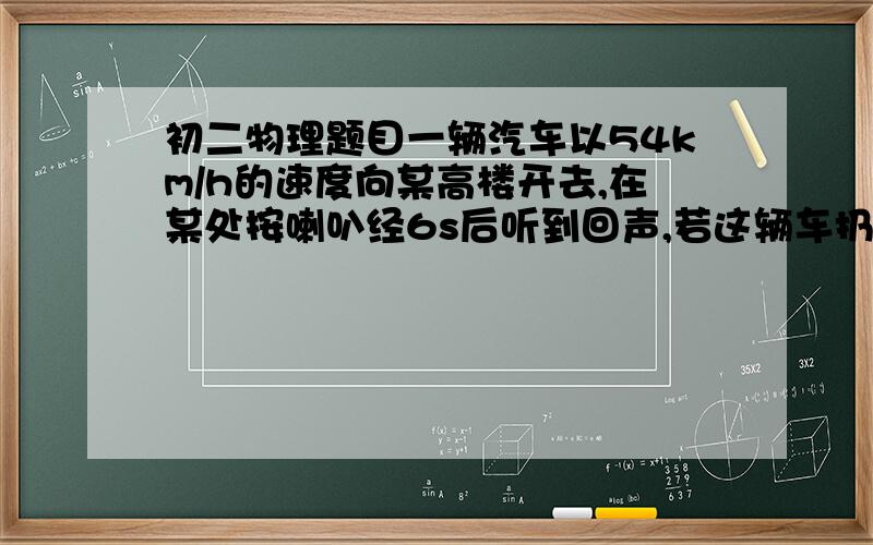 初二物理题目一辆汽车以54km/h的速度向某高楼开去,在某处按喇叭经6s后听到回声,若这辆车扔保持原速行驶,则听到回声后到达大楼至少需要多少时间?