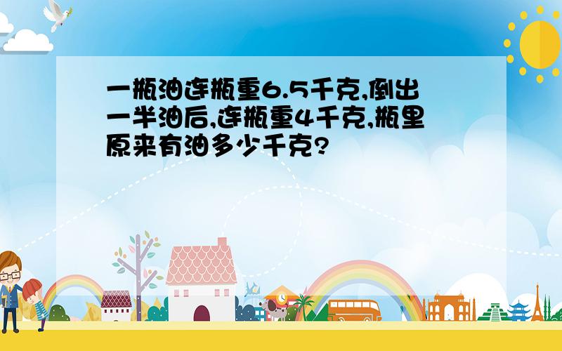 一瓶油连瓶重6.5千克,倒出一半油后,连瓶重4千克,瓶里原来有油多少千克?