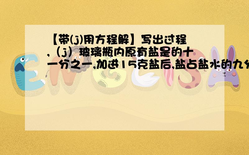 【带(j)用方程解】写出过程,（j）玻璃瓶内原有盐是的十一分之一,加进15克盐后,盐占盐水的九分之一,瓶内原有盐水多少克?（j）甲、乙、丙和做一批零件,甲做的是乙、丙的二分之一,乙做的