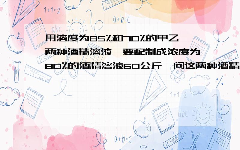 用溶度为85%和70%的甲乙两种酒精溶液,要配制成浓度为80%的酒精溶液60公斤,问这两种酒精溶液各取多少公斤