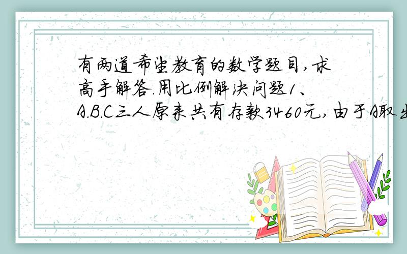 有两道希望教育的数学题目,求高手解答.用比例解决问题1、A.B.C三人原来共有存款3460元,由于A取出380元,B存入720元,C存入他原有存款数的三分之一,现在三人存款数的比是5：3：2.三人原来各有