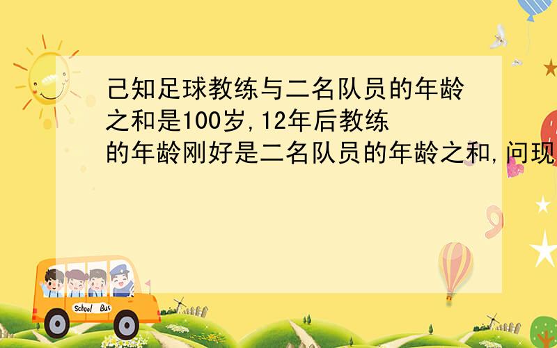 己知足球教练与二名队员的年龄之和是100岁,12年后教练的年龄刚好是二名队员的年龄之和,问现在教练的年龄是多少岁