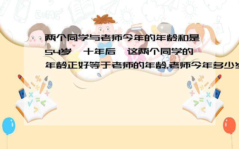 两个同学与老师今年的年龄和是54岁,十年后,这两个同学的年龄正好等于老师的年龄.老师今年多少岁.