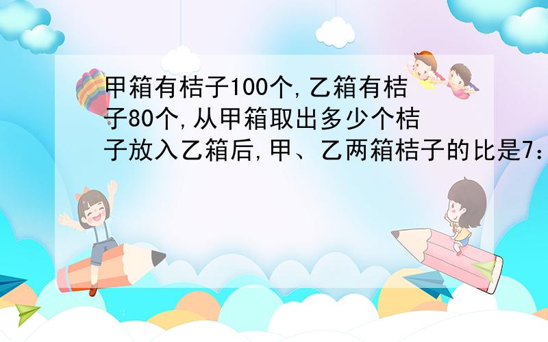 甲箱有桔子100个,乙箱有桔子80个,从甲箱取出多少个桔子放入乙箱后,甲、乙两箱桔子的比是7：11?五分钟内给我,要算式要答案