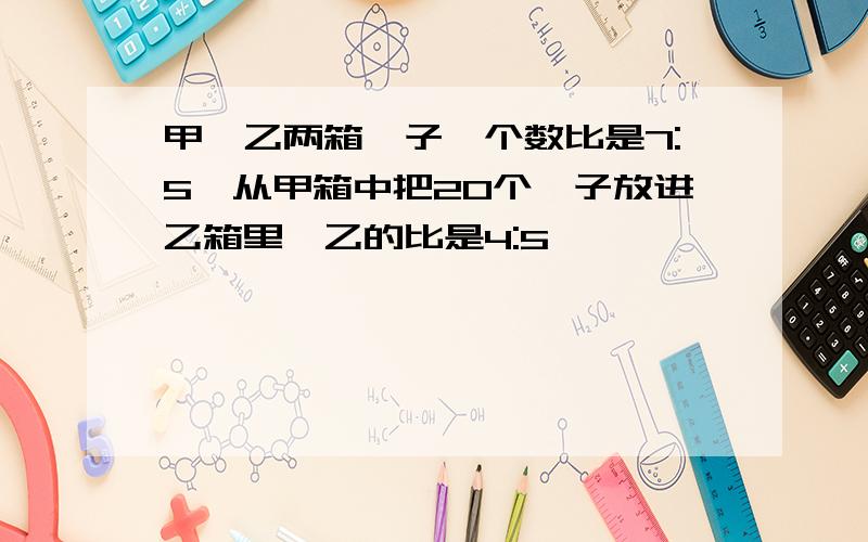 甲,乙两箱桔子,个数比是7:5,从甲箱中把20个桔子放进乙箱里,乙的比是4:5