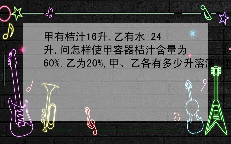 甲有桔汁16升,乙有水 24升,问怎样使甲容器桔汁含量为60%,乙为20%,甲、乙各有多少升溶液?详细的算法不要方程谢谢!我加分