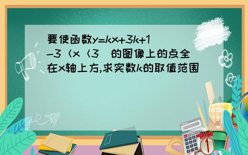 要使函数y=kx+3k+1（-3＜x＜3）的图像上的点全在x轴上方,求实数k的取值范围