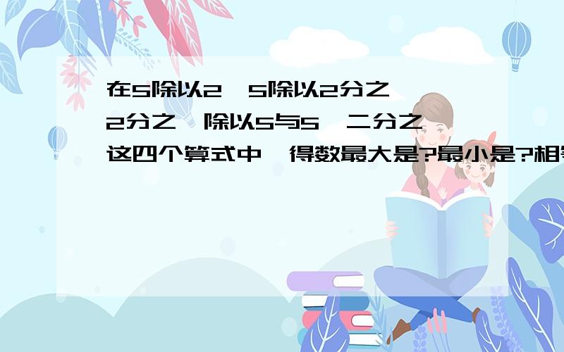 在5除以2,5除以2分之一,2分之一除以5与5*二分之一这四个算式中,得数最大是?最小是?相等的是?