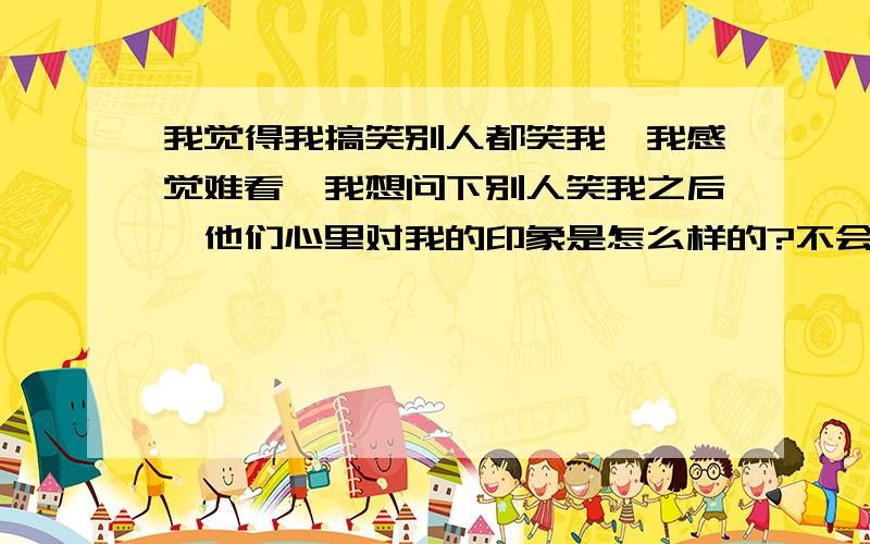 我觉得我搞笑别人都笑我,我感觉难看,我想问下别人笑我之后,他们心里对我的印象是怎么样的?不会觉得我有点什么吧?会印象不好吗?还是说把他们弄笑之后对我来说反而是件好事呢?也就是幽