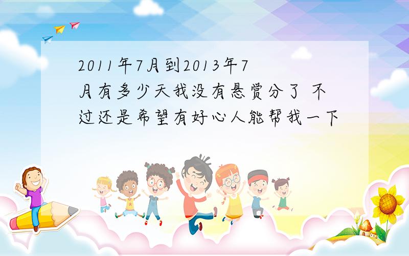 2011年7月到2013年7月有多少天我没有悬赏分了 不过还是希望有好心人能帮我一下