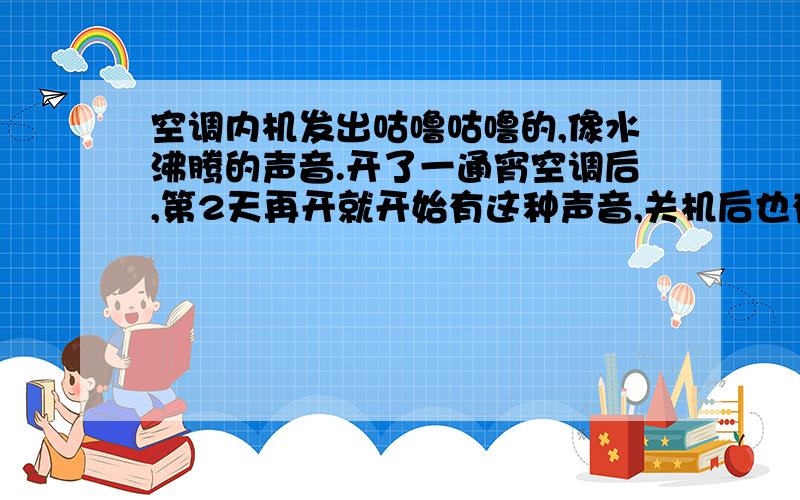 空调内机发出咕噜咕噜的,像水沸腾的声音.开了一通宵空调后,第2天再开就开始有这种声音,关机后也有.今天关机一整天空调就响了一整天,声音不是特大,也不是特别小.我的空调是壁式1.5P的 05