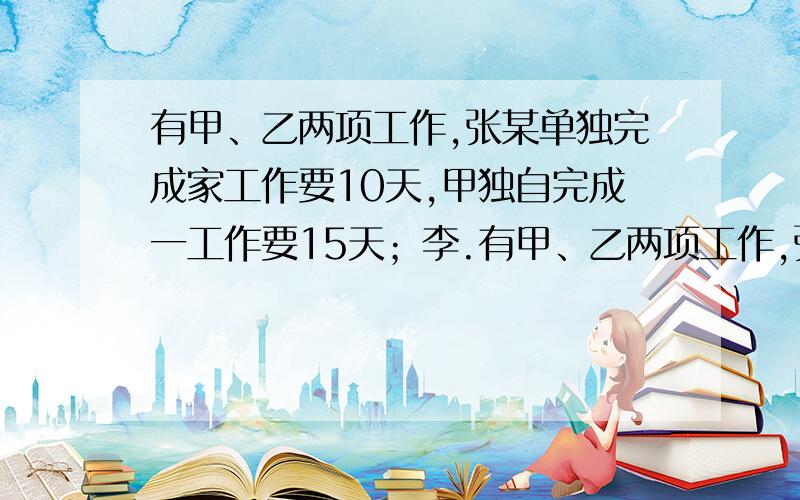 有甲、乙两项工作,张某单独完成家工作要10天,甲独自完成一工作要15天；李.有甲、乙两项工作,张某单独完成家工作要10天,单独自完成一工作要15天；李某单独完成甲工作要8天,单独完成乙工