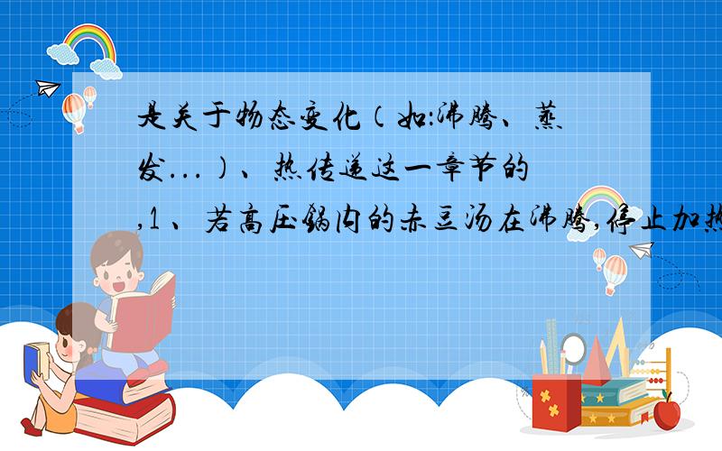 是关于物态变化（如：沸腾、蒸发...）、热传递这一章节的,1 、若高压锅内的赤豆汤在沸腾,停止加热后,高压锅内的汤就停止沸腾,这是国内的糖温度可能（）100摄氏度.（）内填大于,小于或