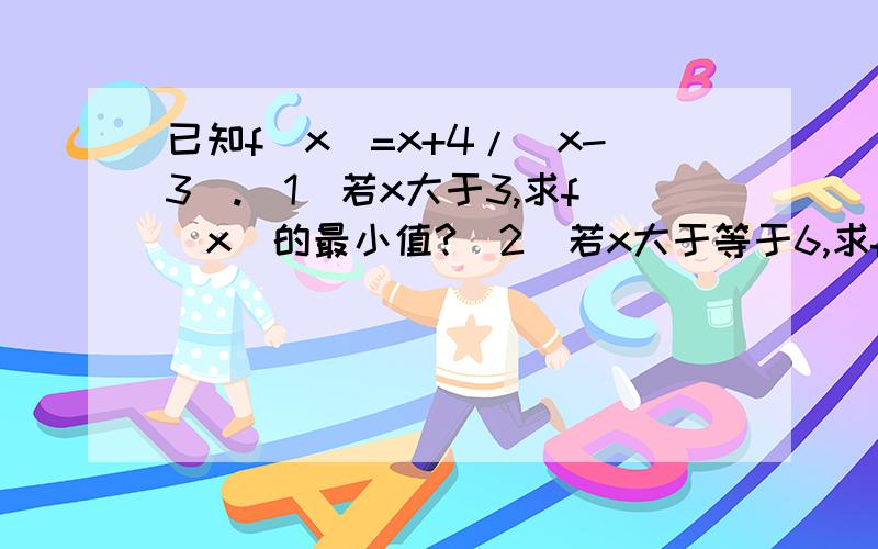 已知f(x)=x+4/(x-3).(1)若x大于3,求f(x)的最小值?(2)若x大于等于6,求f(x)的最小值?guocheng