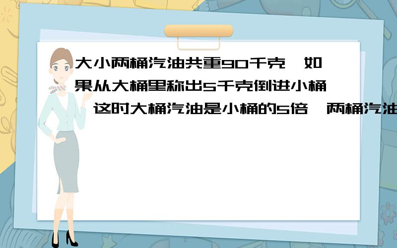 大小两桶汽油共重90千克,如果从大桶里称出5千克倒进小桶,这时大桶汽油是小桶的5倍,两桶汽油各重多少千超急!