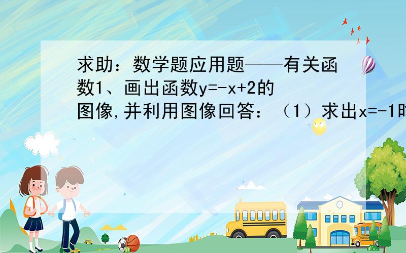 求助：数学题应用题——有关函数1、画出函数y=-x+2的图像,并利用图像回答：（1）求出x=-1时,对应的y的值；（2）求出y=-1时,对应的x的值；（3）求方程-x+2=0的解；（4）求方程-x+2=3的解.2、已