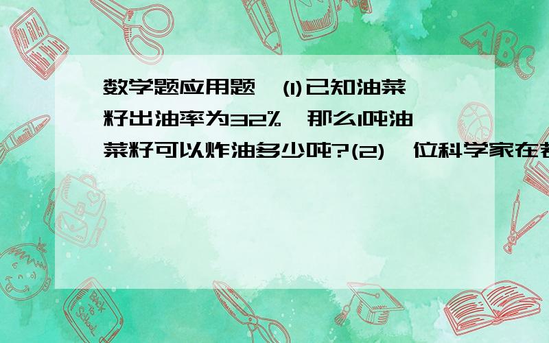 数学题应用题,(1)已知油菜籽出油率为32%,那么1吨油菜籽可以炸油多少吨?(2)一位科学家在若干年去世了,他逝世时的年龄是他出生年数的百分之29,他与1951年主持过一届学术研讨会,求他的年龄.(3