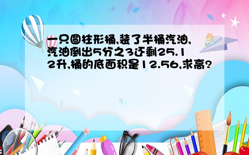 一只圆柱形桶,装了半桶汽油,汽油倒出5分之3还剩25.12升,桶的底面积是12.56,求高?