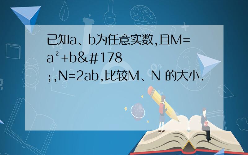 已知a、b为任意实数,且M=a²+b²,N=2ab,比较M、N 的大小.