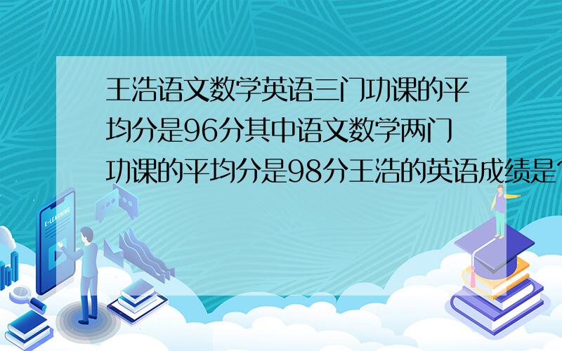 王浩语文数学英语三门功课的平均分是96分其中语文数学两门功课的平均分是98分王浩的英语成绩是?分急求O(∩_∩)O谢谢!