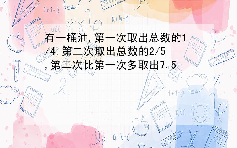 有一桶油,第一次取出总数的1/4,第二次取出总数的2/5,第二次比第一次多取出7.5