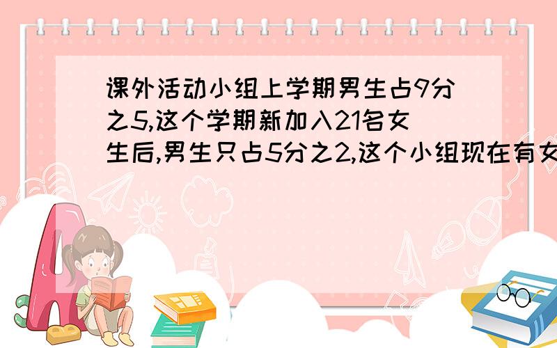 课外活动小组上学期男生占9分之5,这个学期新加入21名女生后,男生只占5分之2,这个小组现在有女生多少人