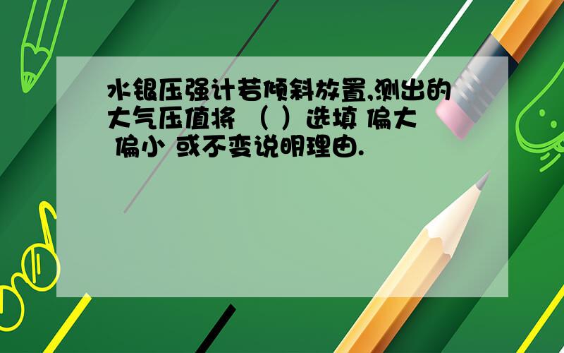 水银压强计若倾斜放置,测出的大气压值将 （ ）选填 偏大 偏小 或不变说明理由.