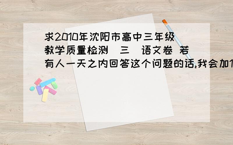 求2010年沈阳市高中三年级教学质量检测（三）语文卷 若有人一天之内回答这个问题的话,我会加10个财富值的!注意,是正确回答出这个问题,