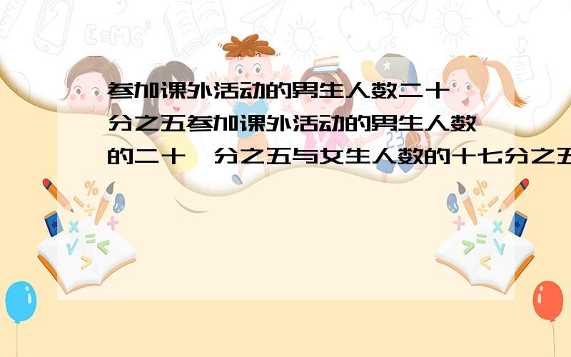 参加课外活动的男生人数二十一分之五参加课外活动的男生人数的二十一分之五与女生人数的十七分之五恰好相等,男生和女生人数的比是多少?