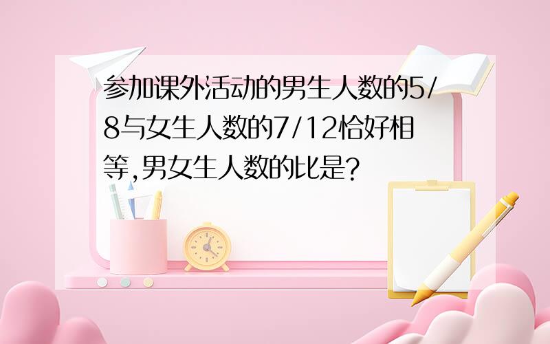 参加课外活动的男生人数的5/8与女生人数的7/12恰好相等,男女生人数的比是?