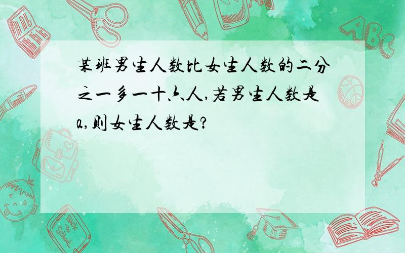 某班男生人数比女生人数的二分之一多一十六人,若男生人数是a,则女生人数是?