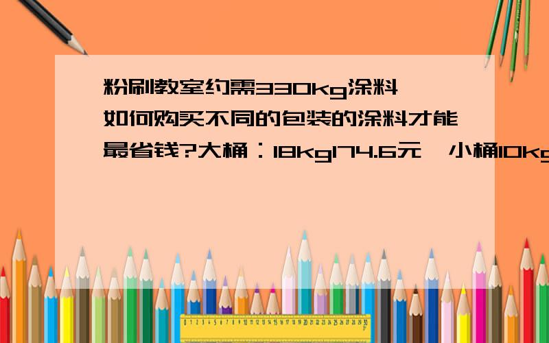 粉刷教室约需330kg涂料,如何购买不同的包装的涂料才能最省钱?大桶：18kg174.6元,小桶10kg100元.