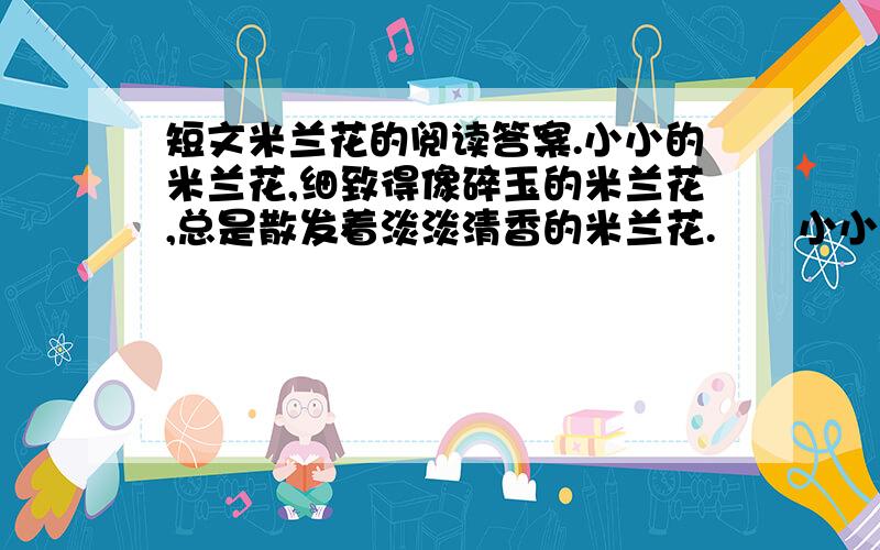 短文米兰花的阅读答案.小小的米兰花,细致得像碎玉的米兰花,总是散发着淡淡清香的米兰花.　　小小的米兰花,你牵引出我那么多衷心的思念.看见你,我总是想起儿时的第一个小学老师,那个