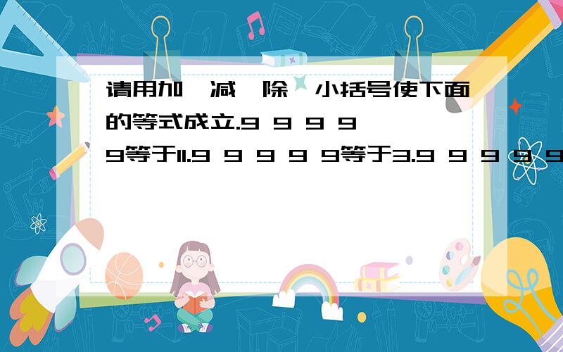 请用加,减,除,小括号使下面的等式成立.9 9 9 9 9等于11.9 9 9 9 9等于3.9 9 9 9 9等于7不能中括号 然后详细一点 这是四年级寒假园地11页的题