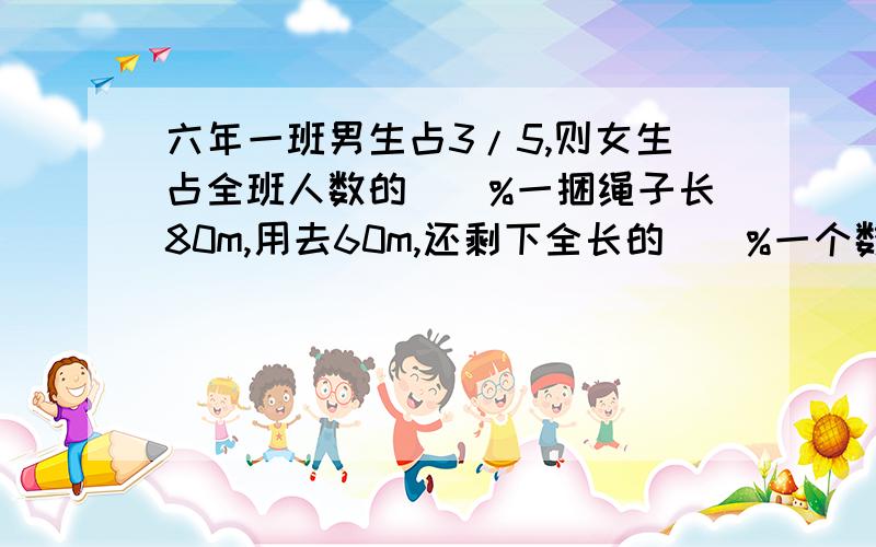 六年一班男生占3/5,则女生占全班人数的()%一捆绳子长80m,用去60m,还剩下全长的（）%一个数的25%是5，这个数的30%是（）