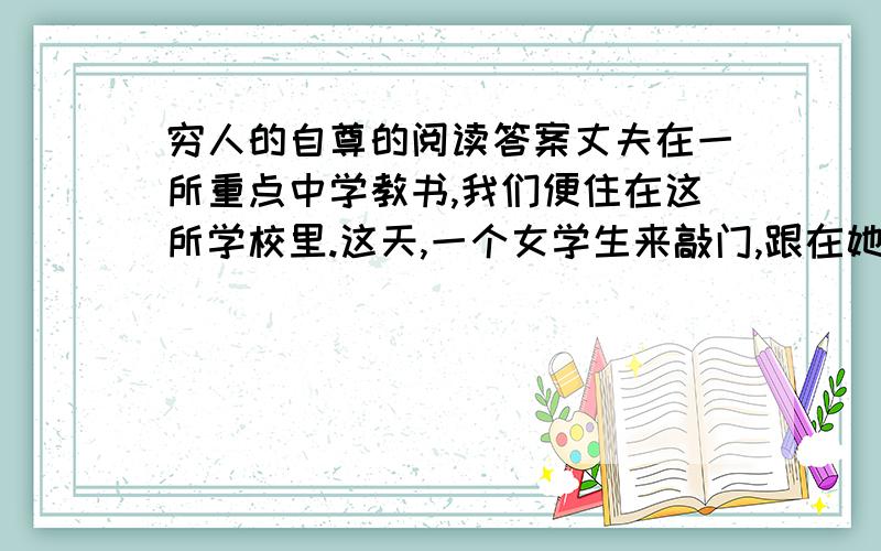 穷人的自尊的阅读答案丈夫在一所重点中学教书,我们便住在这所学校里.这天,一个女学生来敲门,跟在她身后的是一位中年人,从眉目上看,显然是女学生的父亲.进得屋来,父女俩拘谨的坐下.他