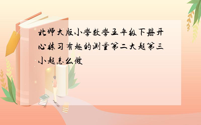 北师大版小学数学五年级下册开心练习有趣的测量第二大题第三小题怎么做